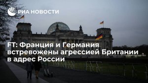 Financial Times: Франция и Германия встревожены из-за агрессивных действий Британии в адрес России