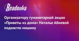 Организатору гуманитарной акции «Приветы из дома» Наталье Абиевой подожгли машину
