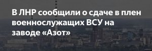 Украинские военные с завода "Азот" в ЛНР начали сдаваться в плен