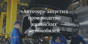 Калининградский завод  "Автотор" приступил к сборке китайских автомобилей трех брендов